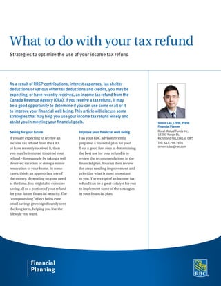 What to do with your tax refund
Strategies to optimize the use of your income tax refund
As a result of RRSP contributions, interest expenses, tax shelter
deductions or various other tax deductions and credits, you may be
expecting, or have recently received, an income tax refund from the
Canada Revenue Agency (CRA). If you receive a tax refund, it may
be a good opportunity to determine if you can use some or all of it
to improve your financial well being. This article will discuss some
strategies that may help you use your income tax refund wisely and
assist you in meeting your financial goals.
Saving for your future
If you are expecting to receive an
income tax refund from the CRA
or have recently received it, then
you may be tempted to spend your
refund – for example by taking a well
deserved vacation or doing a minor
renovation to your home. In some
cases, this is an appropriate use of
the money, depending on your need
at the time. You might also consider
saving all or a portion of your refund
for your future financial security. The
“compounding” effect helps even
small savings grow significantly over
the long term, helping you live the
lifestyle you want.
Improve your financial well being
Has your RBC advisor recently
prepared a financial plan for you?
If so, a good first step in determining
the best use for your refund is to
review the recommendations in the
financial plan. You can then review
the areas needing improvement and
prioritize what is most important
to you. The receipt of an income tax
refund can be a great catalyst for you
to implement some of the strategies
in your financial plan.
Simon Lau, CFP®, PFP®
Financial Planner
Royal Mutual Funds Inc.
12280 Yonge St.
Richmond Hill, ON L4E 0W5
Tel.: 647-298-3928
simon.s.lau@rbc.com
 
