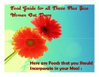 Food Guide for all Those Plus Size
Women Out There




        Here are Foods that you Should
        Incorporate in your Meal :
 