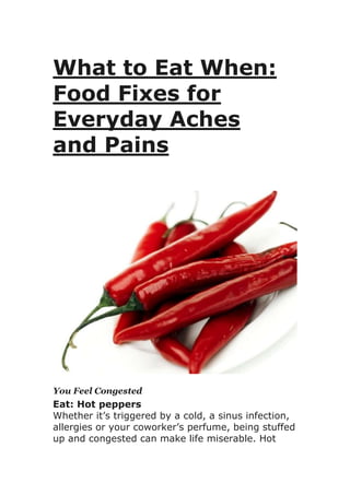 What to Eat When:
Food Fixes for
Everyday Aches
and Pains
You Feel Congested
Eat: Hot peppers
Whether it’s triggered by a cold, a sinus infection,
allergies or your coworker’s perfume, being stuffed
up and congested can make life miserable. Hot
 