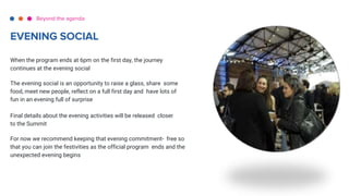 When the program ends at 6pm on the first day, the journey
continues at the evening social
The evening social is an opportunity to raise a glass, share some
food, meet new people, reflect on a full first day and have lots of
fun in an evening full of surprise
Final details about the evening activities will be released closer
to the Summit
For now we recommend keeping that evening commitment- free so
that you can join the festivities as the official program ends and the
unexpected evening begins
Beyond the agenda
EVENING SOCIAL
 