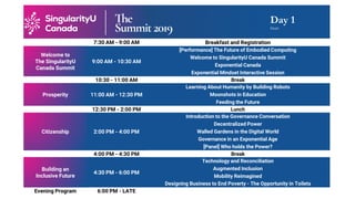 Day 1
Draft
7:30 AM - 9:00 AM Breakfast and Registration
Welcome to
The SingularityU
Canada Summit
9:00 AM - 10:30 AM
[Performance] The Future of Embodied Computing
Welcome to SingularityU Canada Summit
Exponential Canada
Exponential Mindset Interactive Session
10:30 - 11:00 AM Break
Prosperity 11:00 AM - 12:30 PM
Learning About Humanity by Building Robots
Moonshots in Education
Feeding the Future
12:30 PM - 2:00 PM Lunch
Citizenship 2:00 PM - 4:00 PM
Introduction to the Governance Conversation
Decentralized Power
Walled Gardens in the Digital World
Governance in an Exponential Age
[Panel] Who holds the Power?
4:00 PM - 4:30 PM Break
Building an
Inclusive Future
4:30 PM - 6:00 PM
Technology and Reconciliation
Augmented Inclusion
Mobility Reimagined
Designing Business to End Poverty - The Opportunity in Toilets
Evening Program 6:00 PM - LATE
 
