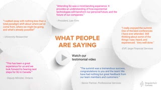 “I walked away with nothing less than a
total paradigm shift about where we’ve
come from, where we might be going,
and what’s already possible!”
- University Researcher
WHAT PEOPLE
ARE SAYING
“The summit was a tremendous success,
congratulations to you and the team! We
have had nothing but great feedback from
our team members and customers.”
- Senior Partner, Professional Services
“Attending SU was a mind-bending experience. It
provides an understanding of how exponential
technologies will transform our personal future, and the
future of our companies.”
- President, Law Firm
“This has been a great
experience for us and we
look forward to hearing next
steps for SU in Canada.”
- Deputy Minister, Ontario
“I really enjoyed the summit.
One of the best conferences
I have ever attended. Still
thinking about some of the
things I saw, heard, and
experienced. Very well done.”
-EVP, large Financial Services
Watch our
testimonial video
 