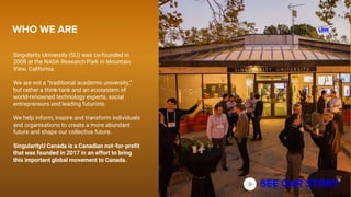 Singularity University (SU) was co-founded in
2008 at the NASA Research Park in Mountain
View, California.
We are not a “traditional academic university,”
but rather a think-tank and an ecosystem of
world-renowned technology experts, social
entrepreneurs and leading futurists.
We help inform, inspire and transform individuals
and organisations to create a more abundant
future and shape our collective future.
SingularityU Canada is a Canadian not-for-profit
that was founded in 2017 in an effort to bring
this important global movement to Canada.
WHO WE ARE
SEE OUR STORY
LINK
 