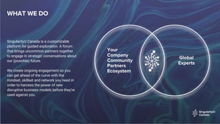 WHAT WE DO
SingularityU Canada is a customizable
platform for guided exploration. A forum
that brings uncommon partners together
to engage in strategic conversations about
our (possible) future.
We create ongoing engagement so you
can get ahead of the curve with the
mindset, skillset and network you need in
order to harness the power of new
disruptive business models before they’re
used against you.
Your
Company
Community
Partners
Ecosystem
Global
Experts
 