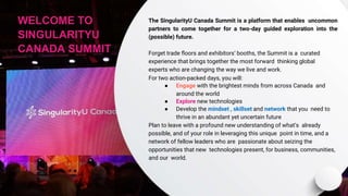 WELCOME TO
SINGULARITYU
CANADA SUMMIT
The SingularityU Canada Summit is a platform that enables uncommon
partners to come together for a two-day guided exploration into the
(possible) future.
Forget trade ﬂoors and exhibitors’ booths, the Summit is a curated
experience that brings together the most forward thinking global
experts who are changing the way we live and work.
For two action-packed days, you will:
● Engage with the brightest minds from across Canada and
around the world
● Explore new technologies
● Develop the mindset , skillset and network that you need to
thrive in an abundant yet uncertain future
Plan to leave with a profound new understanding of what’s already
possible, and of your role in leveraging this unique point in time, and a
network of fellow leaders who are passionate about seizing the
opportunities that new technologies present, for business, communities,
and our world.
 