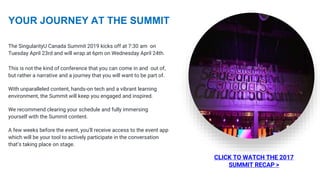 YOUR JOURNEY AT THE SUMMIT
The SingularityU Canada Summit 2019 kicks off at 7:30 am on
Tuesday April 23rd and will wrap at 6pm on Wednesday April 24th.
This is not the kind of conference that you can come in and out of,
but rather a narrative and a journey that you will want to be part of.
With unparalleled content, hands-on tech and a vibrant learning
environment, the Summit will keep you engaged and inspired.
We recommend clearing your schedule and fully immersing
yourself with the Summit content.
A few weeks before the event, you’ll receive access to the event app
which will be your tool to actively participate in the conversation
that’s taking place on stage.
CLICK TO WATCH THE 2017
SUMMIT RECAP >
 