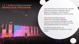 Be inspired by thought-provoking speakers
MAINSTAGE PROGRAM Learn ﬁrst-hand from top innovators who will share
what they are working on right now, why they
believe it is changing our world, and what
challenges and opportunities you need to consider.
There will be three different kinds of
content on the main stage: inspiration,
conversation, and action each designed to yield
collective “ah-ha” moments and allow you to leave
with actionable learnings and connections
Each block of content will be ~90
minutes and will include 3-4 speakers in various
formats
 