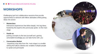 Challenging (yet fun) collaborative sessions that provide
opportunities to network with fellow attendees while putting
ideas into action:
• Masterclass
Interactive experiences that delve deeply into big ideas,
hosted by the experts who previously spoke on the main
stage
• Hands-on
putting concepts to the test yourself and gaining
actionable knowledge you can take home with you
• Conversation Market
unpacking a big idea from the main stage in a smaller
setting that allows debate and enables multiple people
to speak and participate
WORKSHOPS
Put your ideas and creativity into play
 