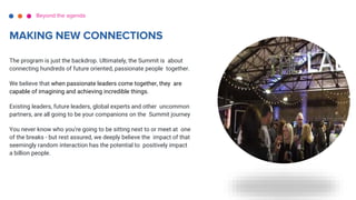 The program is just the backdrop. Ultimately, the Summit is about
connecting hundreds of future oriented, passionate people together.
We believe that when passionate leaders come together, they are
capable of imagining and achieving incredible things.
Existing leaders, future leaders, global experts and other uncommon
partners, are all going to be your companions on the Summit journey
You never know who you're going to be sitting next to or meet at one
of the breaks - but rest assured, we deeply believe the impact of that
seemingly random interaction has the potential to positively impact
a billion people.
Beyond the agenda
MAKING NEW CONNECTIONS
 