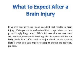 If you’re ever involved in an accident that results in brain
injury, it’s important to understand that recuperation can be a
painstakingly long ordeal. While it’s true that no two cases
are identical, there are some things that happen as the human
body heals itself after such a major shock to the system.
Here’s what you can expect to happen during the recovery
process.
 