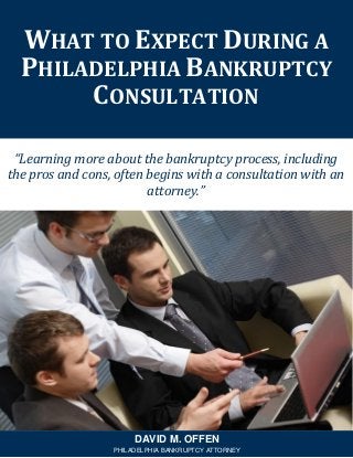 “Learning more about the bankruptcy process, including
the pros and cons, often begins with a consultation with an
attorney.”
WHAT TO EXPECT DURING A
PHILADELPHIA BANKRUPTCY
CONSULTATION
DAVID M. OFFEN
PHILADELPHIA BANKRUPTCY ATTORNEY
 