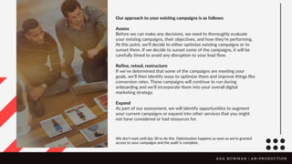 Our approach to your existing campaigns is as follows:
Assess
Before we can make any decisions, we need to thoroughly evaluate
your existing campaigns, their objectives, and how they’re performing.
At this point, we’ll decide to either optimize existing campaigns or to
sunset them. If we decide to sunset some of the campaigns, it will be
carefully timed to avoid any disruption to your lead flow.
Refine, retool, restructure
If we’ve determined that some of the campaigns are meeting your
goals, we’ll then identify ways to optimize them and improve things like
conversion rates. These campaigns will continue to run during
onboarding and we’ll incorporate them into your overall digital
marketing strategy.
Expand
As part of our assessment, we will identify opportunities to augment
your current campaigns or expand into other services that you might
not have considered or had resources for.
We don’t wait until day 30 to do this. Optimization happens as soon as we’re granted
access to your campaigns and the audit is complete.
A D A B O W M A N | A B + P R O D U C T I O N
 