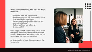 Communication and transparency
Emphasis on measurable outcomes (including
how, specifically, to get there)
Accommodation and collaboration, not “my
way or the highway”
Follow-up, follow-up, follow-up
(accountability)
During agency onboarding, here are a few things
to look for:
Once we get started, we encourage you to revisit
the agency onboarding timeline we’ve provided,
sample checklist items, and things to look out for
as you begin this important transition.
As always, do let us know if there’s any way that
we can help.
A D A B O W M A N | A B + P R O D U C T I O N
 