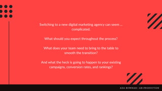 Switching to a new digital marketing agency can seem ...
complicated.
What should you expect throughout the process?
What does your team need to bring to the table to
smooth the transition?
And what the heck is going to happen to your existing
campaigns, conversion rates, and rankings?
A D A B O W M A N | A B + P R O D U C T I O N
 