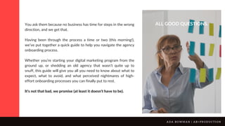 You ask them because no business has time for steps in the wrong
direction, and we get that.
Having been through the process a time or two (this morning!),
we’ve put together a quick guide to help you navigate the agency
onboarding process.
Whether you’re starting your digital marketing program from the
ground up, or shedding an old agency that wasn’t quite up to
snuff, this guide will give you all you need to know about what to
expect, what to avoid, and what perceived nightmares of high-
effort onboarding processes you can finally put to rest.
It’s not that bad, we promise (at least it doesn’t have to be).
ALL GOOD QUESTIONS.
A D A B O W M A N | A B + P R O D U C T I O N
 