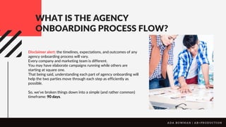 WHAT IS THE AGENCY
ONBOARDING PROCESS FLOW?
Disclaimer alert: the timelines, expectations, and outcomes of any
agency onboarding process will vary.
Every company and marketing team is different.
You may have elaborate campaigns running while others are
starting at square one.
That being said, understanding each part of agency onboarding will
help the two parties move through each step as efficiently as
possible.
So, we’ve broken things down into a simple (and rather common)
timeframe: 90 days.
A D A B O W M A N | A B + P R O D U C T I O N
 