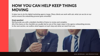 HOW YOU CAN HELP KEEP THINGS
MOVING
It takes two to do the digital marketing agency tango. Many clients we work with ask, what can we do on our
end to ensure the onboarding process goes smoothly?
Great question!
We’ll provide you with a detailed checklist of items to review and complete.
All of the items on the checklist are usually tied to one of the major steps in the agency onboarding process.
In the next section, we outline what happens at each step and what we need from you.
A D A B O W M A N | A B + P R O D U C T I O N
 