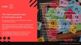 2
STEP
The client questionnaire
& information dump
No, we won’t ask you for your social security numbers
or marital status (phew!).
But we will want to get as much detail as possible around
your existing marketing stack, strategy, team dynamics,
goals, objectives, and any important documents that might
be of use.
The questionnaire helps grease the wheels—the more
time and attention you spend on it, the faster your
new marketing team will be able to deliver value.
What does success look like for you?
What specific challenges does your business face?
Why are you seeking a new partner?
What goals did you give your existing partner and do you feel
they
are hitting them?
Is there a KPI(s) that we should be looking for when we audit
your campaigns?
Strategic plans and business objectives
Priority locations, if they exist
Market research
Value propositions
Buyer persona research
Brand identity guidelines
Historical reports for programmatic display, SEO, PPC, etc.
Onboarding Questionnaire:
Here’s a sample of the questions we’ll ask you. Your account
executive
will send you the complete questionnaire.
Information Dump:
Before we can get started, we need to know everything we can
about your existing marketing program. Please send Cardinal
relevant:
A D A B O W M A N | A B + P R O D U C T I O N
 