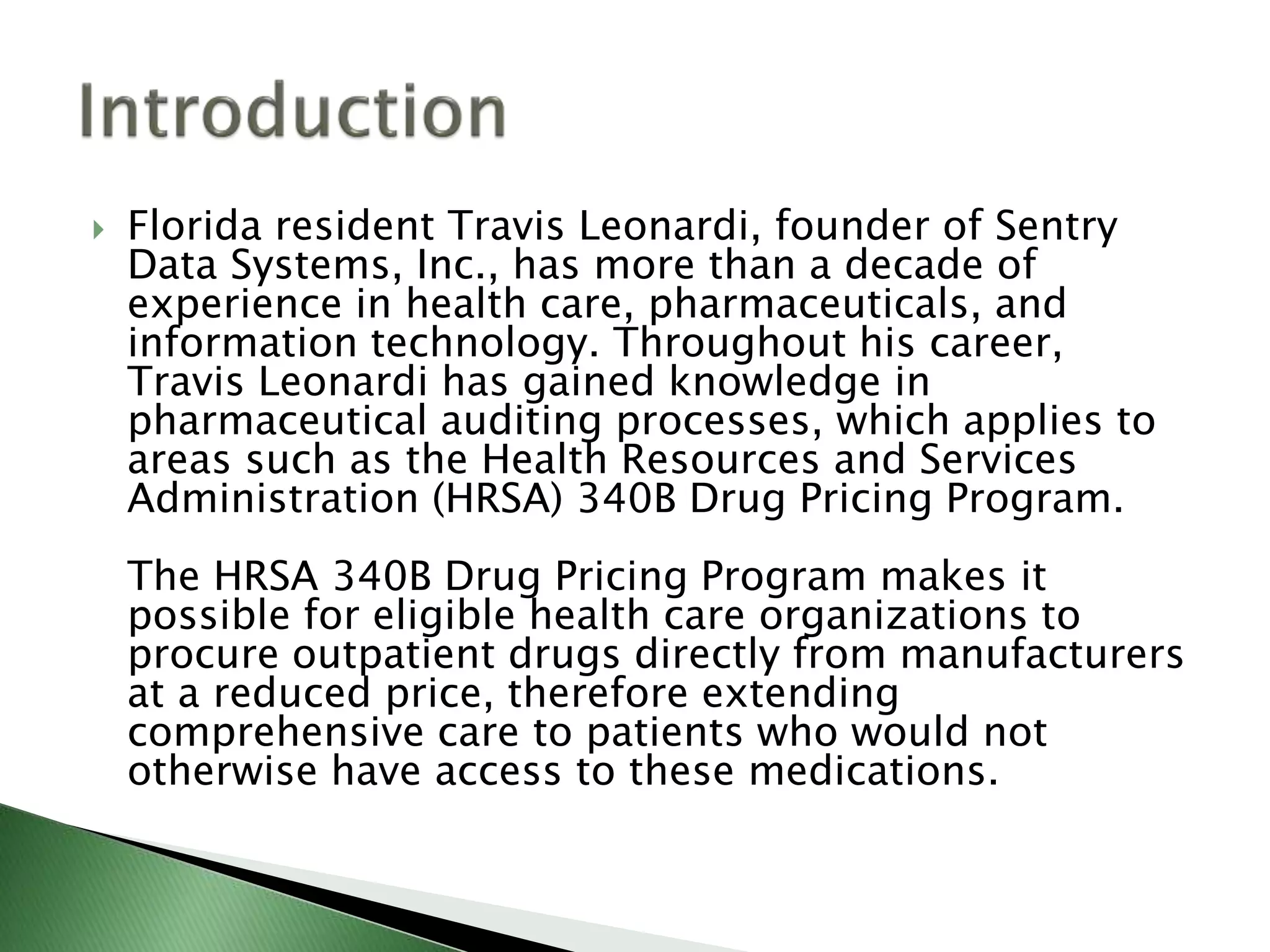  Florida resident Travis Leonardi, founder of Sentry
Data Systems, Inc., has more than a decade of
experience in health care, pharmaceuticals, and
information technology. Throughout his career,
Travis Leonardi has gained knowledge in
pharmaceutical auditing processes, which applies to
areas such as the Health Resources and Services
Administration (HRSA) 340B Drug Pricing Program.
The HRSA 340B Drug Pricing Program makes it
possible for eligible health care organizations to
procure outpatient drugs directly from manufacturers
at a reduced price, therefore extending
comprehensive care to patients who would not
otherwise have access to these medications.