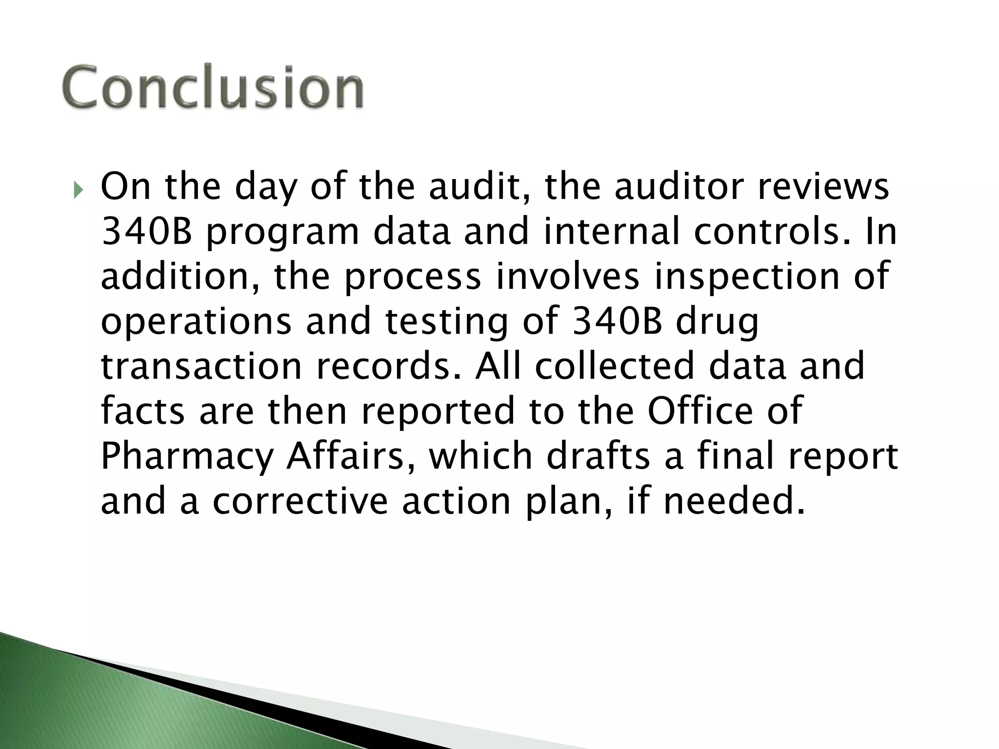  On the day of the audit, the auditor reviews
340B program data and internal controls. In
addition, the process involves inspection of
operations and testing of 340B drug
transaction records. All collected data and
facts are then reported to the Office of
Pharmacy Affairs, which drafts a final report
and a corrective action plan, if needed.