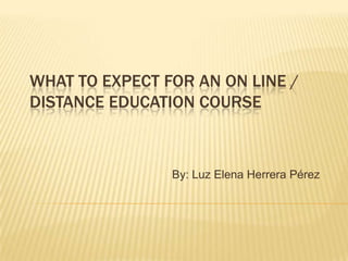 WHAT TO EXPECT FOR AN ON LINE /
DISTANCE EDUCATION COURSE
By: Luz Elena Herrera Pérez
 