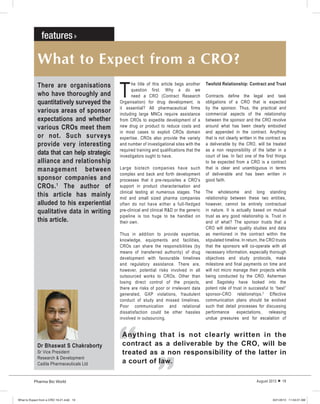 Pharma Bio World August 2013  19
What to Expect from a CRO?
T
he title of this article begs another
question first. Why a do we
need a CRO (Contract Research
Organisation) for drug development, is
it essential? All pharmaceutical firms
including large MNCs require assistance
from CROs to expedite development of a
new drug or product to reduce costs and
in most cases to exploit CROs domain
expertise. CROs also provide the variety
and number of investigational sites with the
required training and qualifications that the
investigators ought to have.
Large biotech companies have such
complex and back and forth development
processes that it pre-requisites a CRO’s
support in product characterisation and
clinical testing at numerous stages. The
mid and small sized pharma companies
often do not have either a full-fledged
pre-clinical and clinical R&D or the generic
pipeline is too huge to be handled on
their own.
Thus in addition to provide expertise,
knowledge, equipments and facilities,
CROs can share the responsibilities (by
means of transferred authority) of drug
development with favourable timelines
and regulatory assistance. There are,
however, potential risks involved in all
outsourced works to CROs. Other than
losing direct control of the projects,
there are risks of poor or irrelevant data
generated, GXP violations, fraudulent
conduct of study and missed timelines.
Poor communication and relational
dissatisfaction could be other hassles
involved in outsourcing.
There are organisations
who have thoroughly and
quantitatively surveyed the
various areas of sponsor
expectations and whether
various CROs meet them
or not. Such surveys
provide very interesting
data that can help strategic
alliance and relationship
management between
sponsor companies and
CROs.1
The author of
this article has mainly
alluded to his experiential
qualitative data in writing
this article.
Twofold Relationship: Contract and Trust
Contracts define the legal and task
obligations of a CRO that is expected
by the sponsor. Thus, the practical and
commercial aspects of the relationship
between the sponsor and the CRO revolve
around what has been clearly embodied
and appended in the contract. Anything
that is not clearly written in the contract as
a deliverable by the CRO, will be treated
as a non responsibility of the latter in a
court of law. In fact one of the first things
to be expected from a CRO is a contract
that is clear and unambiguous in terms
of deliverable and has been written in
good faith.
The wholesome and long standing
relationship between these two entities,
however, cannot be entirely contractual
in nature. It is actually based on mutual
trust as any good relationship is. Trust in
and of what? The sponsor trusts that a
CRO will deliver quality studies and data
as mentioned in the contract within the
stipulated timeline. In return, the CRO trusts
that the sponsors will co-operate with all
necessary information, especially thorough
objectives and study protocols, make
milestone and final payments on time and
will not micro manage their projects while
being conducted by the CRO. Asherman
and Sagotsky have looked into the
potent role of trust in successful to “best”
sponsor-CRO relationships.2
Effective
communication plans should be evolved
such that detail processes for discussing
performance expectations, releasing
undue pressures and for escalation of
Dr Bhaswat S Chakraborty
Sr Vice President
Research & Development
Cadila Pharmaceuticals Ltd
“
“
Anything that is not clearly written in the
contract as a deliverable by the CRO, will be
treated as a non responsibility of the latter in
a court of law.
What to Expect from a CRO 19-21.indd 19What to Expect from a CRO 19-21.indd 19 8/21/2013 11:54:01 AM8/21/2013 11:54:01 AM
 