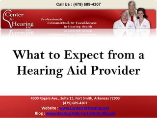 Call Us : (479) 689-4307




What to Expect from a
Hearing Aid Provider
  4300 Rogers Ave., Suite 15, Fort Smith, Arkansas 72903
                     (479) 689-4307
       Website : www.CenterForHearing.net
    Blog : www.Hearing-Aids-Fort-Smith-AR.com
 