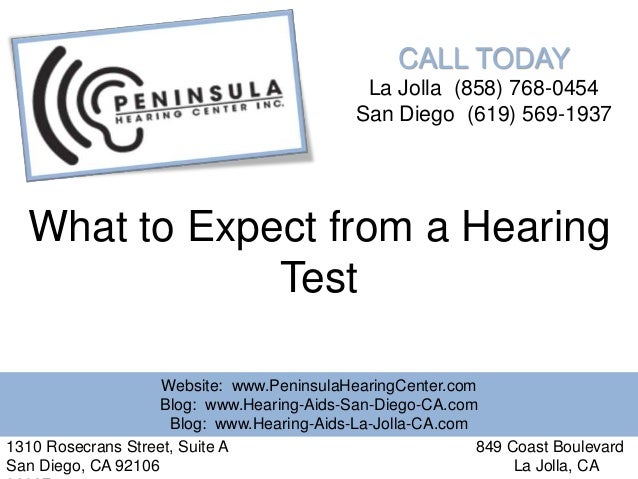 CALL TODAY
La Jolla (858) 768-0454
San Diego (619) 569-1937
What to Expect from a Hearing
Test
Website: www.PeninsulaHearingCenter.com
Blog: www.Hearing-Aids-San-Diego-CA.com
Blog: www.Hearing-Aids-La-Jolla-CA.com
1310 Rosecrans Street, Suite A 849 Coast Boulevard
San Diego, CA 92106 La Jolla, CA
 