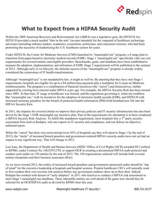 What to Expect from a HIPAA Security Audit
Within the 2009 American Recovery and Reinvestment Act (ARRA) was a legislative gem, the HITECH Act.
HITECH provided a much needed “shot in the arm” (no pun intended) for the vanguard of healthcare technology
advocates (including industry leaders, academics, economists, politicians, and concerned citizens), who had been
promoting the necessity of modernizing the U.S. healthcare system for years.

Under HITECH, the Center for Medicare Services (CMS) launched its “meaningful use” program, a 4-stage plan to
transition from paper-based to electronic medical records (EMR). Stage 1 “meaningful use” specifically calls out core
requirements for covered entities and eligible providers. Benchmarks, goals, and deadlines have been established to
measure the adoption, implementation, and utilization of EMR. Stage 2 requirements will be published in the summer
of 2012. Although early in its lifecycle, the ultimate success of the “meaningful use” program is already widely
considered the cornerstone of IT health transformation.

Although “meaningful use” is not mandated by law, it might as well be. By attesting that they have met Stage 1
requirements, hospitals are eligible for up to a $4 million base payment plus a multiplier for 6 years on Medicare
reimbursements. The program is a combination of financial incentives (the “carrot”) and disincentives, further
supported by existing laws enacted under HIPAA years ago. For example, the HIPAA Security Rule has been around
since 2005. At that time, IT usage in healthcare was limited, and the regulations governing it, relatively toothless.
But “meaningful use,” with its incentives for the adoption of electronic health records (EHR), and HITECH with
increased monetary penalties for the breach of protected health information (PHI) both breathed new life into the
HIPAA Security Rule.

In 2011, the impetus for covered entities to improve their privacy policies and IT security infrastructure has also been
driven by the Stage 1 EHR meaningful use incentive plan. Part of the requirements for attestation is to have conducted
a HIPAA Security Risk Analysis. To fulfill this mandatory requirement, most hospitals hire a 3rd party security
assessment firm such as Redspin, who are experts in IT security and compliance, and can deliver an objective,
unbiased report.

While the “carrot” has been very motivational (over 85% of hospitals say they will attest to Stage 1 by the end of
2012), the “sticks” of increased breach penalties and government-ordered HIPAA security audits have not yet had an
impact in any significant way. That will change in 2012.

Last June, the Department of Health and Human Services (HHS)‟ Office of Civil Rights (OCR) awarded $9.2 million
to KPMG, under Contract No. GS23F8127H, to support OCR in creating a documented HIPAA audit protocol and
conduct such audits on 150 entities by the end of 2012. The 150 organizations selected will include both covered
entities (hospitals) and their business associates (BAs).

As we move toward 2012, the reality of increased breach penalties and government-sponsored audits should be “top
of mind” for the executive leadership at hospitals and hospital systems. Prudent healthcare CIO‟s will naturally want
to first conduct their own security risk analysis before any government auditors show up at their door. Indeed,
Redspin has worked with dozens of “early adopters” in 2011 who hired us to conduct a HIPAA risk assessment to
meet Stage 1 meaningful use deadlines. These admirable entities are well ahead of the game now should they be
selected for an OCR/HIPAA audit as devised by KPMG later this year.

www.redspin.com                          Meaningful Healthcare IT Security™                               800.721.9177
 