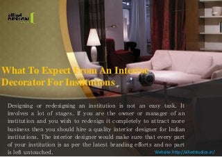 What To Expect From An Interior
Decorator For Institutions
Designing or redesigning an institution is not an easy task. It
involves a lot of stages. If you are the owner or manager of an
institution and you wish to redesign it completely to attract more
business then you should hire a quality interior designer for Indian
institutions. The interior designer would make sure that every part
of your institution is as per the latest branding efforts and no part
is left untouched. Website: http://alliedstudios.in/
 