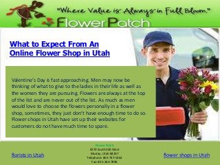 What to Expect From An
Online Flower Shop in Utah

Valentine’s Day is fast approaching. Men may now be
thinking of what to give to the ladies in their life as well as
the women they are pursuing. Flowers are always at the top
of the list and are never out of the list. As much as men
would love to choose the flowers personally in a flower
shop, sometimes, they just don’t have enough time to do so.
Flower shops in Utah have set up their websites for
customers do not have much time to spare.

florists in Utah

Flower Patch
4370 South 300 West
Murray, Utah 84107
Telephone: 801-747-5362
Fax: 801-263-7896

flower shops in Utah

 