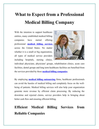 What to Expect from a Professional
            Medical Billing Company
With the intention to support healthcare
entities, many established medical billing
companies      have      started    offering
professional medical billing services
across the United States. No matter
whether it is a small or big organization,
all types of medical service providers
including   hospitals,    nursing   clinics,
individual physicians, physicians' groups, rehabilitation clinics, acute care
facilities, dental groups and long term healthcare facilities are benefited from
the services provided by these medical billing companies.


By employing medical billing outsourcing firms, healthcare professionals
can avoid the hassles of medical billing and completely focus on the well-
being of patients. Medical billing services will also help your organization
generate more revenue by efficient claim processing. By reducing the
downtime and rejected claims, service providers help in bringing about
better cash flow and ensuring efficient billing.


Efficient          Medical            Billing       Services           from
Reliable Companies
 