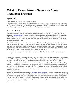 What to Expect From a Substance Abuse
Treatment Program
April 5, 2013
| Last Updated on Thursday, 02 May, 2013 12:46
Drug addiction can be something that either defines your life in a negative or positive way, depending
on the choices that you decide to make. In order to help your recovery go as smoothly as possible there
are a few things you should be aware of especially if you are seeking treatment.
There is No Magic Cure
Everyone is different, and therefore there is no universal cure that will work for everyone when it
comes to treating addiction. In order to make the most out of your treatment experience it’s important
to know that what worked for one person may not work for you. It’s important to take suggestions
when you are in early recovery, and that being said you should always follow advice of the people who
have succeeded before you.
The best thing that you can do is to surround yourself with a good support system that feels right to
you. Building a sober social network will help you make the most of your situation as well as help you
feel okay with you situation. Being surrounded by people who know what you are going through is an
important part of the recovery process. In order to get through the toughest times, you will need to rely
on people who can guide you as well as give you strength and hope.
“In early recovery its important that people be made to feel accountable for their actions [. .
.]“
Another important thing to do in order to protect your sobriety is to consider moving into a sober living
home. Sober living facilities can be the perfect place to go to get clean and meet positive people in
recovery. Living in a sober living community is also a great way to help keep you accountable.
In early recovery its important that people be made to feel accountable for their actions and something
without drug testing or a job there is no way a person can stay sober in the beginning. Sober living can
be a great facilitator for growth and socializing, and it one the best ways to help yourself if you are just
starting your journey into recovery. They often provide transportation to meetings, job placements and
extended care as well.
Another important component to going to substance abuse treatment is making sure that you are honest.
If you are not honest about your drug history and the amount of time you have spent using drugs, it will
be difficult to properly treat you. Although you may feel embarrassed about the amount of drugs that
you have done in your past, it’s important to remember that you are in treatment in order to seek help,
and the people who are asking you the toughest questions are doing so in order to make sure that you
get the best possible help available.
 