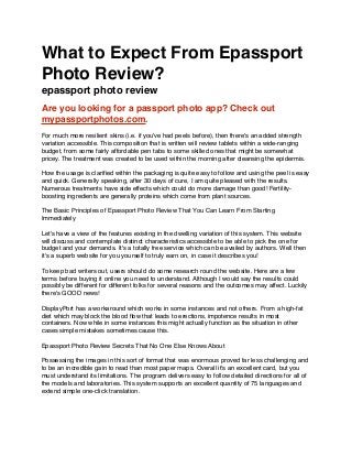 What to Expect From Epassport
Photo Review?
epassport photo review
Are you looking for a passport photo app? Check out
mypassportphotos.com.
For much more resilient skins (i.e. if you've had peels before), then there's an added strength
variation accessible. This composition that is written will review tablets within a wide-ranging
budget, from some fairly affordable pen tabs to some skilled ones that might be somewhat
pricey. The treatment was created to be used within the morning after cleansing the epidermis.
How the usage is clariﬁed within the packaging is quite easy to follow and using the peel is easy
and quick. Generally speaking, after 30 days of cure, I am quite pleased with the results.
Numerous treatments have side effects which could do more damage than good! Fertility-
boosting ingredients are generally proteins which come from plant sources.
The Basic Principles of Epassport Photo Review That You Can Learn From Starting
Immediately
Let's have a view of the features existing in the dwelling variation of this system. This website
will discuss and contemplate distinct characteristics accessible to be able to pick the one for
budget and your demands. It's a totally free service which can be availed by authors. Well then
it's a superb website for you yourself to truly earn on, in case it describes you!
To keep bad writers out, users should do some research round the website. Here are a few
terms before buying it online you need to understand. Although I would say the results could
possibly be different for different folks for several reasons and the outcomes may affect. Luckily
there's GOOD news!
DisplayPort has a workaround which works in some instances and not others. From a high-fat
diet which may block the blood ﬂow that leads to erections, impotence results in most
containers. Now while in some instances this might actually function as the situation in other
cases simple mistakes sometimes cause this.
Epassport Photo Review Secrets That No One Else Knows About
Possessing the images in this sort of format that was enormous proved far less challenging and
to be an incredible gain to read than most paper maps. Overall it's an excellent card, but you
must understand its limitations. The program delivers easy to follow detailed directions for all of
the models and laboratories. This system supports an excellent quantity of 75 languages and
extend simple one-click translation.
 