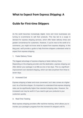 What to Expect from Express Shipping: A
Guide for First-time Shippers
As the world becomes increasingly digital, more and more businesses are
turning to e-commerce to sell their products. This has led to a surge in
demand for express shipping services, which offer faster delivery times and
greater convenience for customers. However, if you're new to the world of e-
commerce, you might not know what to expect from express shipping. In this
blog post, we'll provide a guide to help first-time shippers understand what to
expect from express shipping.
1. Faster Delivery Times
The biggest advantage of express shipping is faster delivery times.
Depending on the shipping provider and the destination, express shipping can
often deliver your package in as little as one or two days. This is a significant
improvement over standard shipping, which can take anywhere from three to
seven days.
2. Increased Cost
Express shipping is faster and more convenient, but it also comes at a higher
cost. As a first-time shipper, it's important to understand that express shipping
rates can be significantly higher than standard shipping rates. However, the
increased cost may be worth it if you need to get your products to your
customers quickly.
3. Real-Time Tracking
Most express shipping providers offer real-time tracking, which allows you to
monitor your package's progress from the moment it's shipped until it's
 