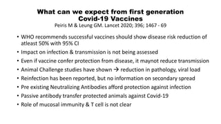 What can we expect from first generation
Covid-19 Vaccines
Peiris M & Leung GM. Lancet 2020; 396; 1467 - 69
• WHO recommends successful vaccines should show disease risk reduction of
atleast 50% with 95% CI
• Impact on infection & transmission is not being assessed
• Even if vaccine confer protection from disease, it maynot reduce transmission
• Animal Challenge studies have shown  reduction in pathology, viral load
• Reinfection has been reported, but no information on secondary spread
• Pre existing Neutralizing Antibodies afford protection against infection
• Passive antibody transfer protected animals against Covid-19
• Role of mucosal immunity & T cell is not clear
 