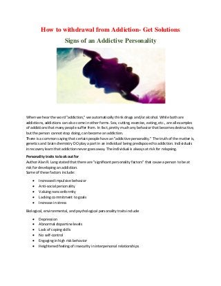 How to withdrawal from Addiction- Get Solutions
Signs of an Addictive Personality
When we hear the word "addiction," we automatically think drugs and/or alcohol. While both are
addictions, addictions can also come in other forms. Sex, cutting, exercise, eating, etc., are all examples
of addictions that many people suffer from. In fact, pretty much any behavior that becomes destructive,
but the person cannot stop doing, can become an addiction.
There is a common saying that certain people have an "addictive personality." The truth of the matter is,
genetics and brain chemistry DO play a part in an individual being predisposed to addiction. Individuals
in recovery learn that addiction never goes away. The individual is always at risk for relapsing.
Personality traits to look out for
Author Alan R. Lang stated that there are "significant personality factors" that cause a person to be at
risk for developing an addiction.
Some of these factors include:
 Increased impulsive behavior
 Anti-social personality
 Valuing nonconformity
 Lacking commitment to goals
 Increase in stress
Biological, environmental, and psychological personality traits include:
 Depression
 Abnormal dopamine levels
 Lack of coping skills
 No self-control
 Engaging in high risk behavior
 Heightened feeling of insecurity in interpersonal relationships
 