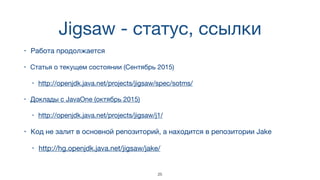 Jigsaw - статус, ссылки
• Работа продолжается
• Статья о текущем состоянии (Сентябрь 2015)

• http://openjdk.java.net/projects/jigsaw/spec/sotms/
• Доклады с JavaOne (октябрь 2015)

• http://openjdk.java.net/projects/jigsaw/j1/
• Код не залит в основной репозиторий, а находится в репозитории Jake

• http://hg.openjdk.java.net/jigsaw/jake/
25
 