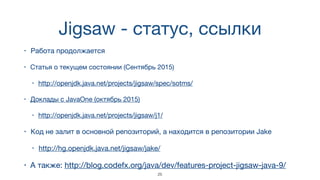 Jigsaw - статус, ссылки
• Работа продолжается
• Статья о текущем состоянии (Сентябрь 2015)

• http://openjdk.java.net/projects/jigsaw/spec/sotms/
• Доклады с JavaOne (октябрь 2015)

• http://openjdk.java.net/projects/jigsaw/j1/
• Код не залит в основной репозиторий, а находится в репозитории Jake

• http://hg.openjdk.java.net/jigsaw/jake/
• А также: http://blog.codefx.org/java/dev/features-project-jigsaw-java-9/
25
 