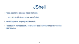 JShell
• Развивается в рамках проекта Kulla 

• http://openjdk.java.net/projects/kulla/
• Интегрирован в openjdk9/dev b90
• Позволяет попробовать синтаксис без написания законченной
программы
26
 