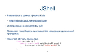 JShell
• Развивается в рамках проекта Kulla 

• http://openjdk.java.net/projects/kulla/
• Интегрирован в openjdk9/dev b90
• Позволяет попробовать синтаксис без написания законченной
программы
• Помогает обучать языку Java
class HelloWorld {
public static void main(String[] args) {
System.out.println("Hello World!");
}
}
26
 