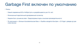 Garbage First включен по умолчанию
• Плюсы

• Самый современный GC в HotSpot (хоть и разрабатывается уже 10+ лет)

• Региональный параллельный одновременный коллектор

• Нацелен быть лучшим во всем - Предсказуемые паузы и высокая производительность!

• По умолчанию => Больше пользовательская база => Ошибки находятся быстрее => G1 будет доведен до ума
очень быстро
32
 