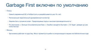 Garbage First включен по умолчанию
• Плюсы

• Самый современный GC в HotSpot (хоть и разрабатывается уже 10+ лет)

• Региональный параллельный одновременный коллектор

• Нацелен быть лучшим во всем - Предсказуемые паузы и высокая производительность!

• По умолчанию => Больше пользовательская база => Ошибки находятся быстрее => G1 будет доведен до ума
очень быстро
• Минусы

• Эргономика работает по-другому. Могут проявиться ошибки в синхронизации в вашем или библиотечном коде
32
 