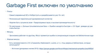 Garbage First включен по умолчанию
• Плюсы

• Самый современный GC в HotSpot (хоть и разрабатывается уже 10+ лет)

• Региональный параллельный одновременный коллектор

• Нацелен быть лучшим во всем - Предсказуемые паузы и высокая производительность!

• По умолчанию => Больше пользовательская база => Ошибки находятся быстрее => G1 будет доведен до ума
очень быстро
• Минусы

• Эргономика работает по-другому. Могут проявиться ошибки в синхронизации в вашем или библиотечном коде
• Жирные минусы

• Есть несовместимости с G1 в Cassandra, Elasticsearch, Lucene, и т.п,. А вы уверены в библиотеках, которые
используете?

• Источник (датировано июлем 2015): https://groups.google.com/forum/#!topic/mechanical-sympathy/JxsuVtIIOaY
32
 