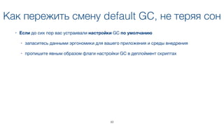 Как пережить смену default GC, не теряя сон
• Если до сих пор вас устраивали настройки GC по умолчанию 

• запаситесь данными эргономики для вашего приложения и среды внедрения

• пропишите явным образом флаги настройки GC в деплоймент скриптах
33
 