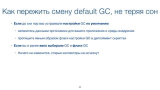 Как пережить смену default GC, не теряя сон
• Если до сих пор вас устраивали настройки GC по умолчанию 

• запаситесь данными эргономики для вашего приложения и среды внедрения

• пропишите явным образом флаги настройки GC в деплоймент скриптах
• Если вы и ранее явно выбирали GC и флаги GC

• Ничего не изменится, старые коллекторы не исчезнут
33
 