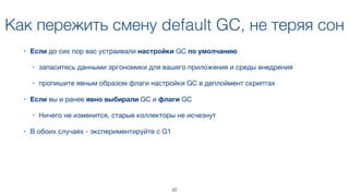 Как пережить смену default GC, не теряя сон
• Если до сих пор вас устраивали настройки GC по умолчанию 

• запаситесь данными эргономики для вашего приложения и среды внедрения

• пропишите явным образом флаги настройки GC в деплоймент скриптах
• Если вы и ранее явно выбирали GC и флаги GC

• Ничего не изменится, старые коллекторы не исчезнут
• В обоих случаях - экспериментируйте с G1
33
 