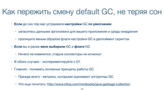 Как пережить смену default GC, не теряя сон
• Если до сих пор вас устраивали настройки GC по умолчанию 

• запаситесь данными эргономики для вашего приложения и среды внедрения

• пропишите явным образом флаги настройки GC в деплоймент скриптах
• Если вы и ранее явно выбирали GC и флаги GC

• Ничего не изменится, старые коллекторы не исчезнут
• В обоих случаях - экспериментируйте с G1
• Главное - понимать основные принципы работы GC

• Прежде всего - метрики, которыми оценивают алгоритмы GC

• Что еще почитать: http://www.infoq.com/minibooks/java-garbage-collection
33
 