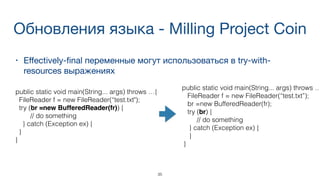 Обновления языка - Milling Project Coin
• Eﬀectively-ﬁnal переменные могут использоваться в try-with-
resources выражениях

35
public static void main(String... args) throws …
FileReader f = new FileReader(“test.txt”);
br =new BufferedReader(fr);
try (br) {
// do something
} catch (Exception ex) {
}
}
public static void main(String... args) throws …{
FileReader f = new FileReader(“test.txt");
try (br =new BufferedReader(fr)) {
// do something
} catch (Exception ex) {
}
}
 