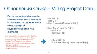 Обновления языка - Milling Project Coin
• Использование diamond с
анонимными классами при
возможности определения
типа, который
подразумевается под
diamond

37
interface I {}
class C {}
class B extends C implements I {}
class Test <T extends C & I>{
class A <T>{
public A(T b) {
}
}
public void foo(){
A a = new Test<>().new A<>(new B()){} ;
}
}
error: cannot infer type arguments for Test.A<>
A a = new Test<>().new A<>(new B()){} ;
reason: type argument INT#1 inferred for  
Test.A<> is not allowed in this context
inferred argument is not expressible in the
Signature attribute
where INT#1 is an intersection type:
INT#1 extends C,I
 